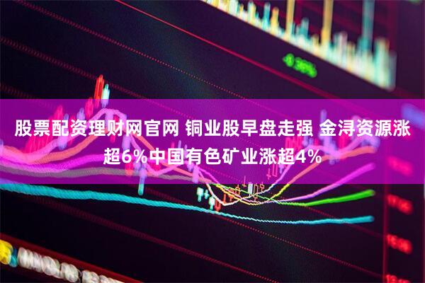 股票配资理财网官网 铜业股早盘走强 金浔资源涨超6%中国有色矿业涨超4%