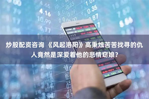炒股配资咨询 《风起洛阳》高秉烛苦苦找寻的仇人竟然是深爱着他的悲情窈娘？